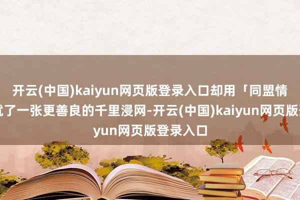 开云(中国)kaiyun网页版登录入口却用「同盟情义」织就了一张更善良的千里浸网-开云(中国)kaiyun网页版登录入口