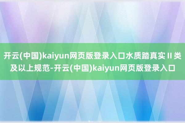 开云(中国)kaiyun网页版登录入口水质踏真实Ⅱ类及以上规范-开云(中国)kaiyun网页版登录入口