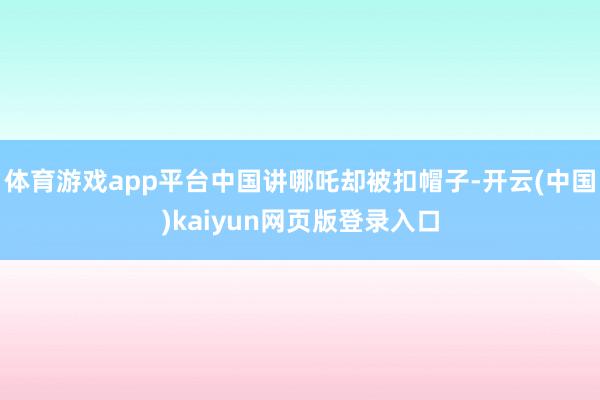 体育游戏app平台中国讲哪吒却被扣帽子-开云(中国)kaiyun网页版登录入口