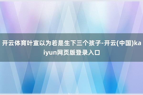 开云体育叶宣以为若是生下三个孩子-开云(中国)kaiyun网页版登录入口