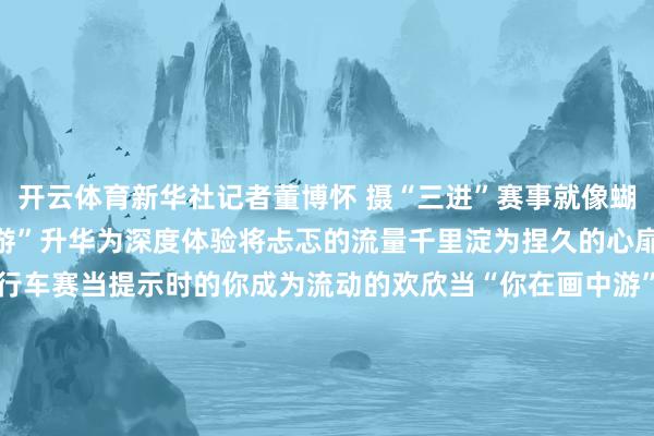 开云体育新华社记者董博怀 摄“三进”赛事就像蝴蝶振翅正在让“打卡式旅游”升华为深度体验将忐忑的流量千里淀为捏久的心扉集合↑云南格兰芬多自行车赛当提示时的你成为流动的欢欣当“你在画中游”成为绝好意思定格当201场赛事带你去旅行你快乐体验“有一种叫云南的生涯”吗？案牍：易嘉欣、岳迟缓图片：未标注均为受访者供图-开云(中国)kaiyun网页版登录入口