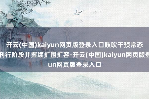 开云(中国)kaiyun网页版登录入口鼓吹干预常态化推选刊行阶段并握续扩围扩容-开云(中国)kaiyun网页版登录入口