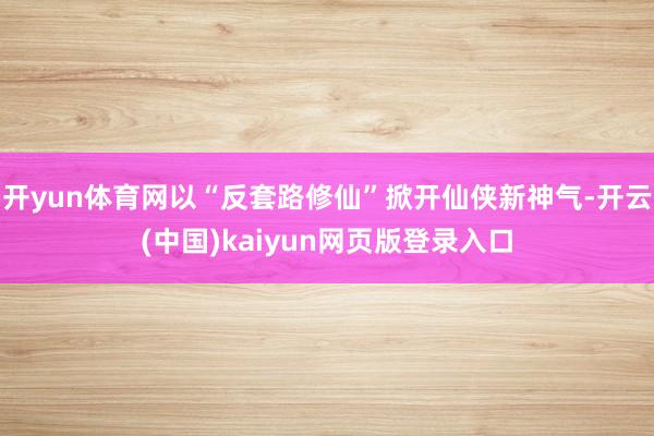 开yun体育网以“反套路修仙”掀开仙侠新神气-开云(中国)kaiyun网页版登录入口
