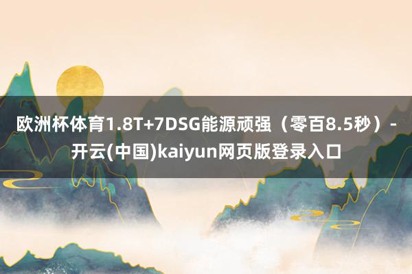 欧洲杯体育1.8T+7DSG能源顽强（零百8.5秒）-开云(中国)kaiyun网页版登录入口