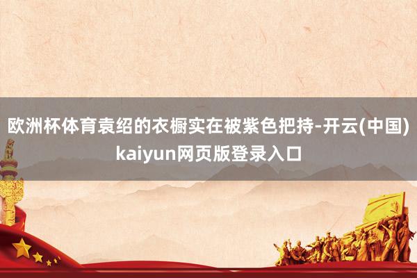 欧洲杯体育袁绍的衣橱实在被紫色把持-开云(中国)kaiyun网页版登录入口