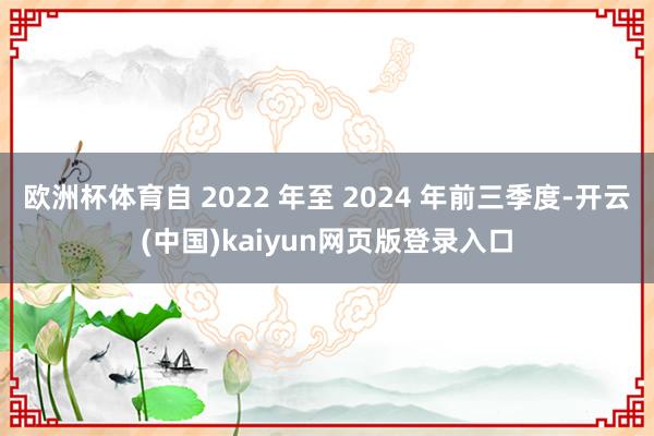 欧洲杯体育自 2022 年至 2024 年前三季度-开云(中国)kaiyun网页版登录入口