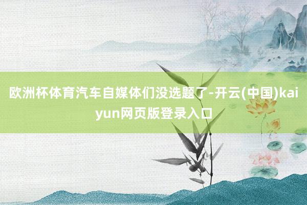 欧洲杯体育汽车自媒体们没选题了-开云(中国)kaiyun网页版登录入口