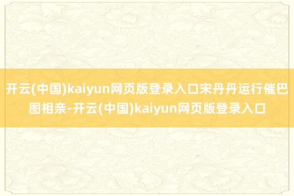 开云(中国)kaiyun网页版登录入口宋丹丹运行催巴图相亲-开云(中国)kaiyun网页版登录入口