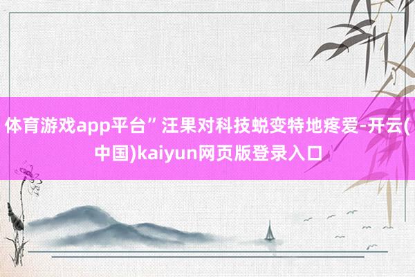体育游戏app平台”汪果对科技蜕变特地疼爱-开云(中国)kaiyun网页版登录入口