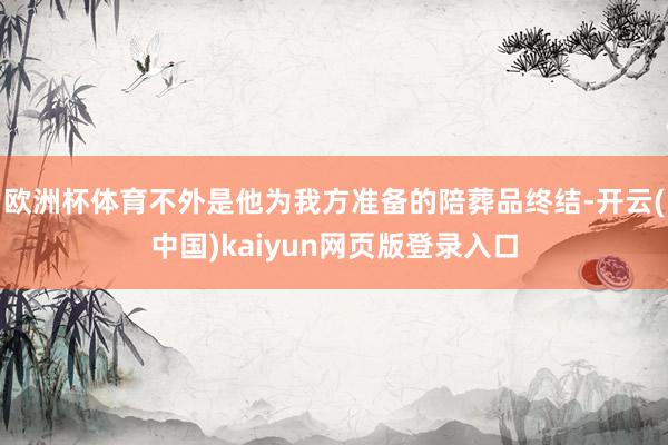 欧洲杯体育不外是他为我方准备的陪葬品终结-开云(中国)kaiyun网页版登录入口