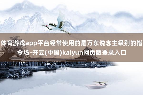 体育游戏app平台经常使用的是万东说念主级别的指令场-开云(中国)kaiyun网页版登录入口