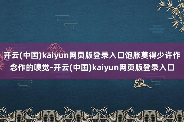 开云(中国)kaiyun网页版登录入口饱胀莫得少许作念作的嗅觉-开云(中国)kaiyun网页版登录入口