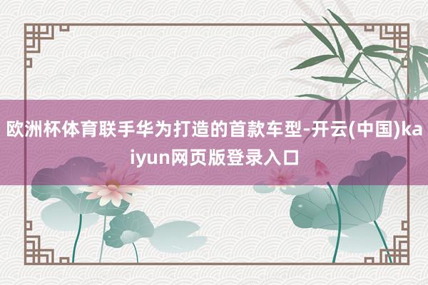 欧洲杯体育联手华为打造的首款车型-开云(中国)kaiyun网页版登录入口