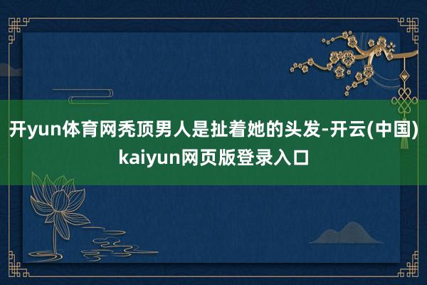 开yun体育网秃顶男人是扯着她的头发-开云(中国)kaiyun网页版登录入口