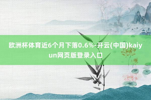 欧洲杯体育近6个月下落0.6%-开云(中国)kaiyun网页版登录入口