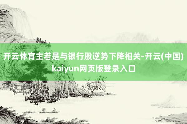 开云体育主若是与银行股逆势下降相关-开云(中国)kaiyun网页版登录入口
