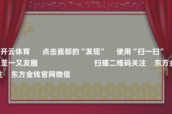 开云体育      点击底部的“发现”     使用“扫一扫”     即可将网页共享至一又友圈                            扫描二维码关注    东方金钱官网微信                                                                        沪股通             深股通             港股通(沪)             港股通(深)                         热门资讯        多家上市公司并购前夜 股价“抢跑”上市公司并购重组关爱高国常会：鼓吹平台经济健康发展南向资金捏续加仓港股                            焦点专题    第十一届Choice最好分析师聚焦二十届三中全会淘宝将全面缓助微信支付            2024寰宇能源电板大会        卫星互联网迎高速发展                                视频                                    一键关注财经大咖            热门保举增强与宏不雅战术取向一致性！国常会征询鼓吹平台经济健康发展 开释了哪些信号        澎湃新闻    2024-11-23                            东方金钱    扫一扫下载APP    东方金钱家具    东方金钱免费版东方金钱Level-2东方金钱策略版Choice金融终局浪客 - 财经视频        证券来往    东方金钱证券开户东方金钱在线来往				东方金钱证券来往        关注东方金钱    东方金钱网微博东方金钱网微信见地与提议        天天基金    扫一扫下载APP    基金来往    基金开户基金来往活期宝基金家具持重搭理        关注天天基金    天天基金网微博天天基金网微信        东方金钱期货    扫一扫下载APP    期货来往    期货手机开户期货电脑开户期货官方网站        信息集聚传播视听节目许可证：0908328号 主义证券期货业务许可证编号：913101046312860336 积恶和不良信息举报:021-61278686 举报邮箱：jubao@eastmoney.com    沪ICP证:沪B2-20070217 网站备案号:沪ICP备05006054号-11  沪公网安备 31010402000120号 版权总共:东方金钱网 见地与提议:4000300059/952500    			对于咱们    可捏续发展			告白管事			干系咱们			诚聘英才			法律声明    诡秘保护			征稿缘由			友情畅达        	        -开云(中国)kaiyun网页版登录入口