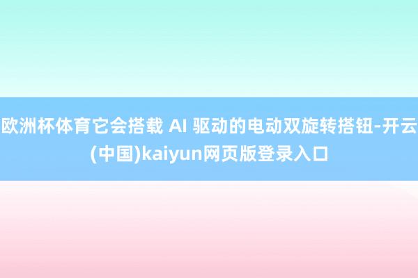 欧洲杯体育它会搭载 AI 驱动的电动双旋转搭钮-开云(中国)kaiyun网页版登录入口