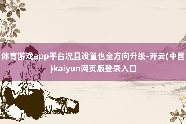 体育游戏app平台况且设置也全方向升级-开云(中国)kaiyun网页版登录入口