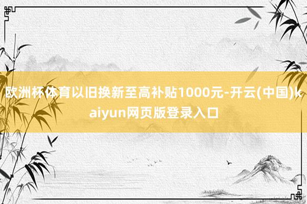 欧洲杯体育以旧换新至高补贴1000元-开云(中国)kaiyun网页版登录入口