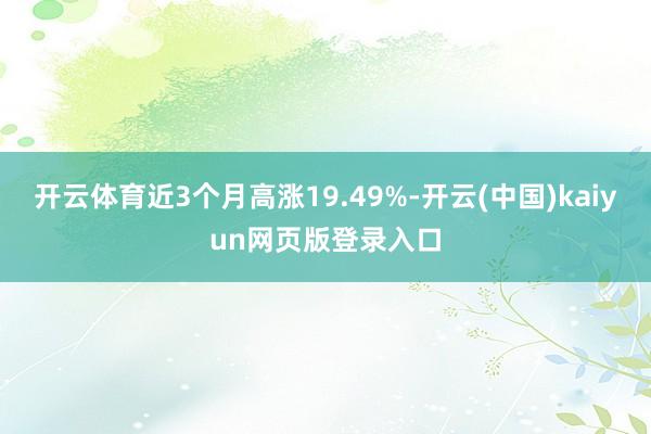 开云体育近3个月高涨19.49%-开云(中国)kaiyun网页版登录入口