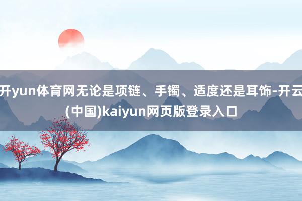 开yun体育网无论是项链、手镯、适度还是耳饰-开云(中国)kaiyun网页版登录入口