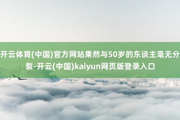 开云体育(中国)官方网站果然与50岁的东谈主毫无分裂-开云(中国)kaiyun网页版登录入口