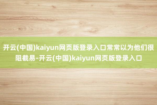 开云(中国)kaiyun网页版登录入口常常以为他们很阻截易-开云(中国)kaiyun网页版登录入口