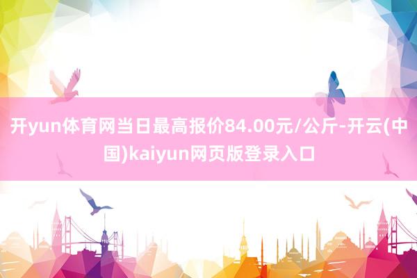 开yun体育网当日最高报价84.00元/公斤-开云(中国)kaiyun网页版登录入口