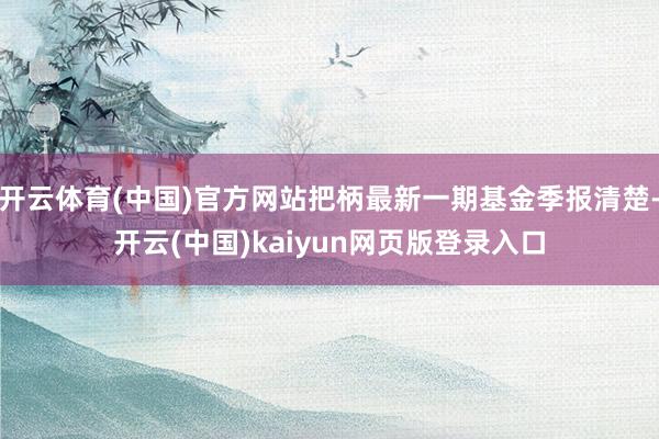 开云体育(中国)官方网站把柄最新一期基金季报清楚-开云(中国)kaiyun网页版登录入口