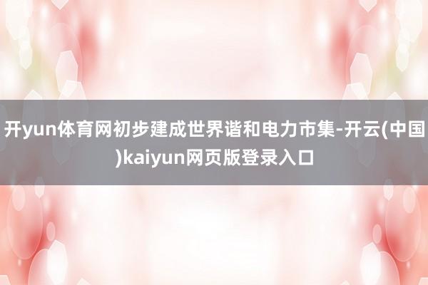 开yun体育网初步建成世界谐和电力市集-开云(中国)kaiyun网页版登录入口