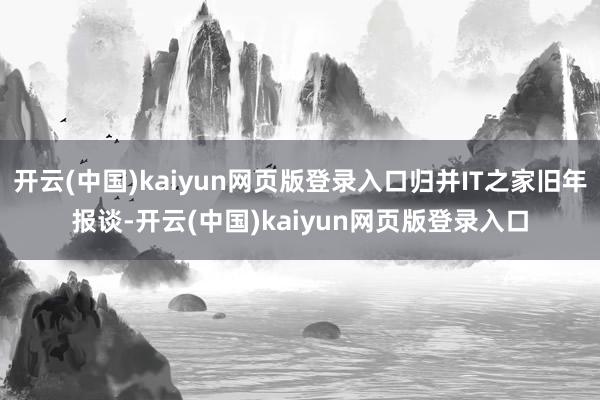 开云(中国)kaiyun网页版登录入口归并IT之家旧年报谈-开云(中国)kaiyun网页版登录入口