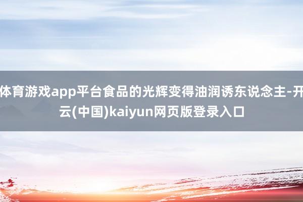 体育游戏app平台食品的光辉变得油润诱东说念主-开云(中国)kaiyun网页版登录入口
