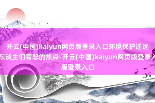 开云(中国)kaiyun网页版登录入口环境保护遥远是东谈主们宥恕的焦点-开云(中国)kaiyun网页版登录入口