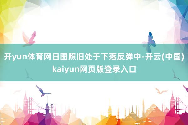 开yun体育网日图照旧处于下落反弹中-开云(中国)kaiyun网页版登录入口