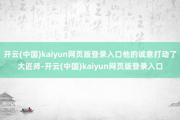 开云(中国)kaiyun网页版登录入口他的诚意打动了大匠师-开云(中国)kaiyun网页版登录入口