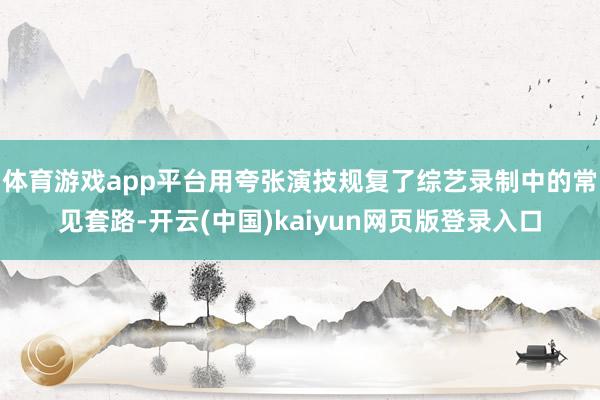 体育游戏app平台用夸张演技规复了综艺录制中的常见套路-开云(中国)kaiyun网页版登录入口