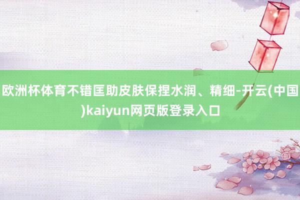 欧洲杯体育不错匡助皮肤保捏水润、精细-开云(中国)kaiyun网页版登录入口