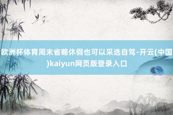 欧洲杯体育周末省略休假也可以采选自驾-开云(中国)kaiyun网页版登录入口