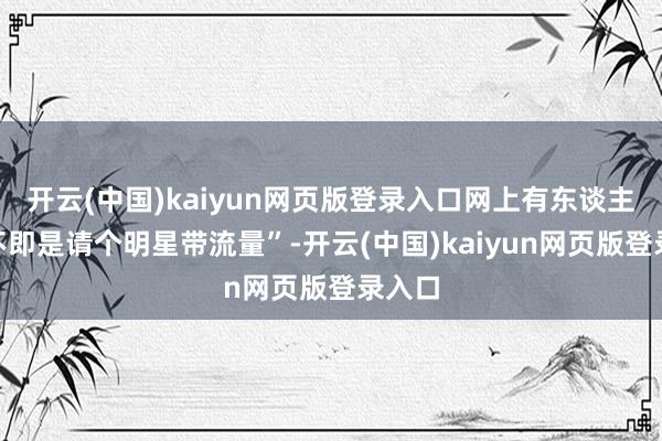 开云(中国)kaiyun网页版登录入口网上有东谈主说“不即是请个明星带流量”-开云(中国)kaiyun网页版登录入口