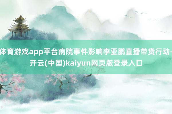 体育游戏app平台病院事件影响李亚鹏直播带货行动-开云(中国)kaiyun网页版登录入口