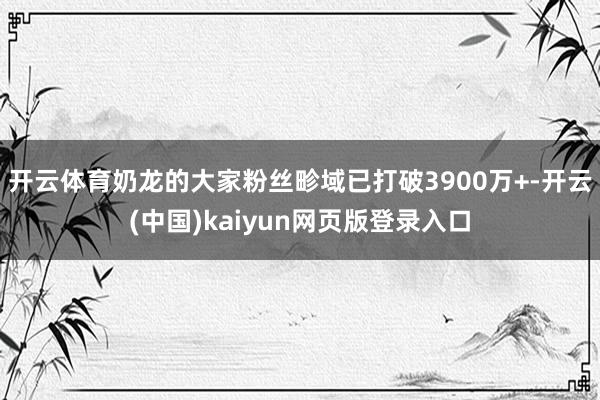 开云体育奶龙的大家粉丝畛域已打破3900万+-开云(中国)kaiyun网页版登录入口