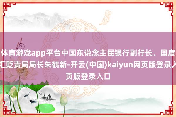 体育游戏app平台中国东说念主民银行副行长、国度外汇贬责局局长朱鹤新-开云(中国)kaiyun网页版登录入口