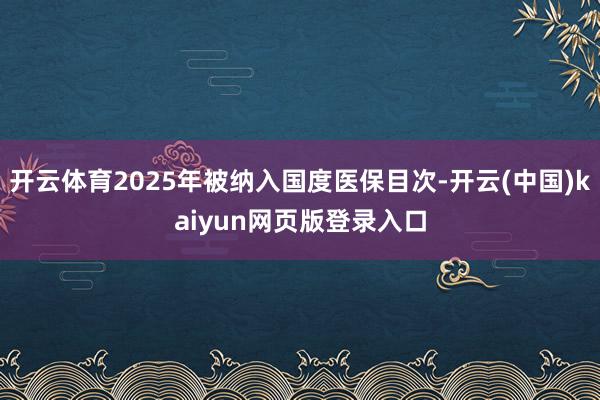 开云体育2025年被纳入国度医保目次-开云(中国)kaiyun网页版登录入口