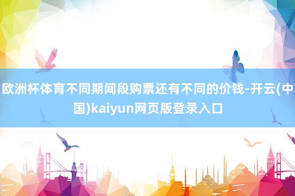 欧洲杯体育不同期间段购票还有不同的价钱-开云(中国)kaiyun网页版登录入口