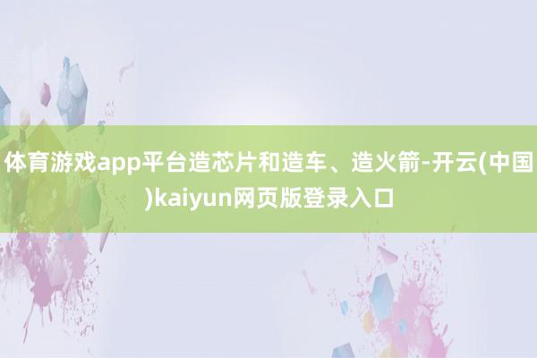 体育游戏app平台造芯片和造车、造火箭-开云(中国)kaiyun网页版登录入口