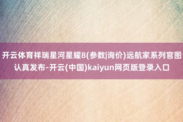 开云体育祥瑞星河星耀8(参数|询价)远航家系列官图认真发布-开云(中国)kaiyun网页版登录入口