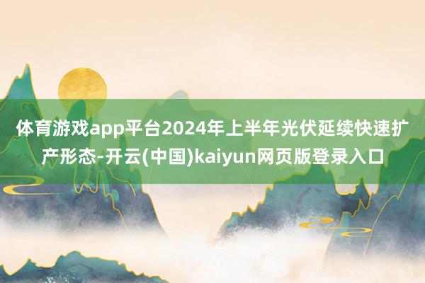 体育游戏app平台 2024年上半年光伏延续快速扩产形态-开云(中国)kaiyun网页版登录入口