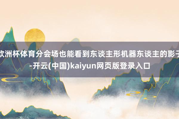欧洲杯体育分会场也能看到东谈主形机器东谈主的影子-开云(中国)kaiyun网页版登录入口