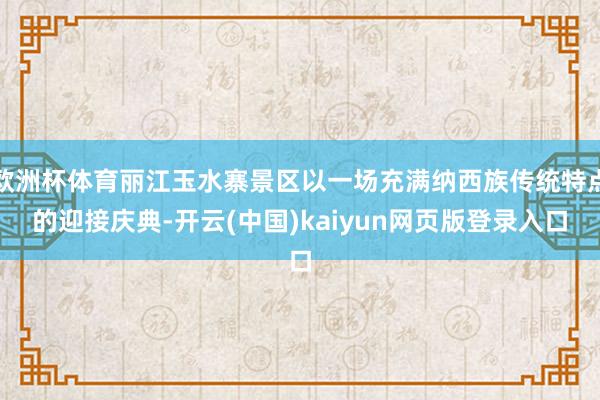 欧洲杯体育丽江玉水寨景区以一场充满纳西族传统特点的迎接庆典-开云(中国)kaiyun网页版登录入口